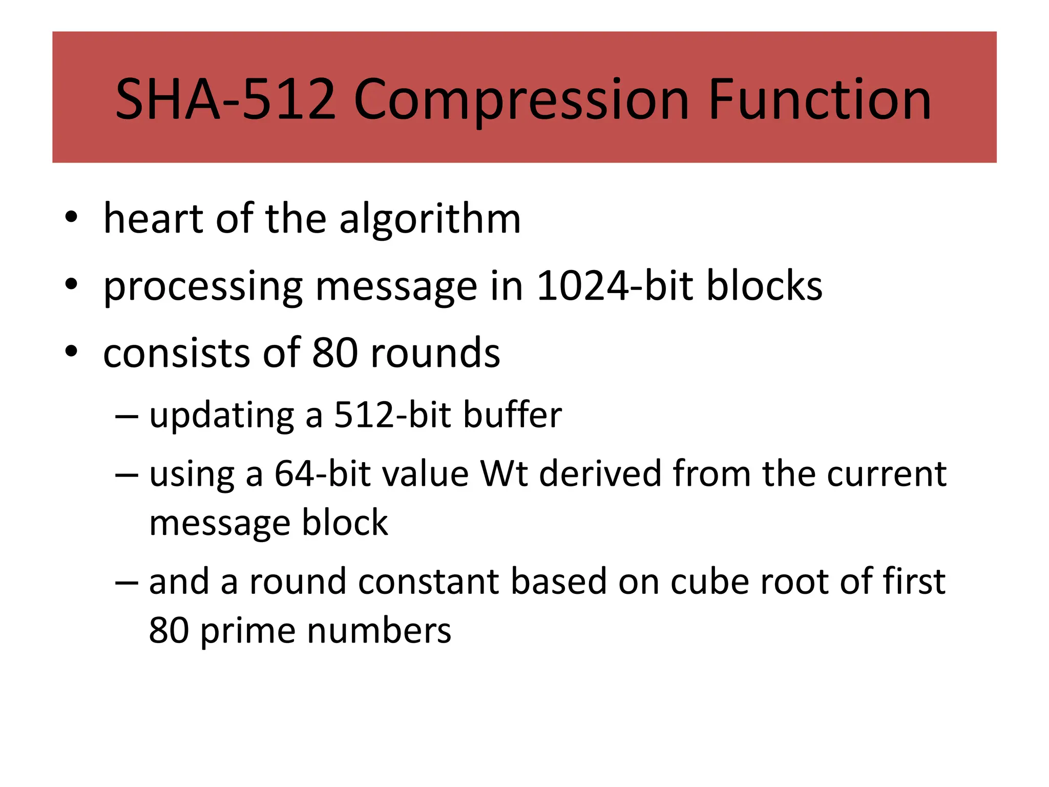 SHA-512 Compression Function
• heart of the algorithm
• processing message in 1024-bit blocks
• consists of 80 rounds
– updating a 512-bit buffer
– using a 64-bit value Wt derived from the current
message block
– and a round constant based on cube root of first
80 prime numbers
 