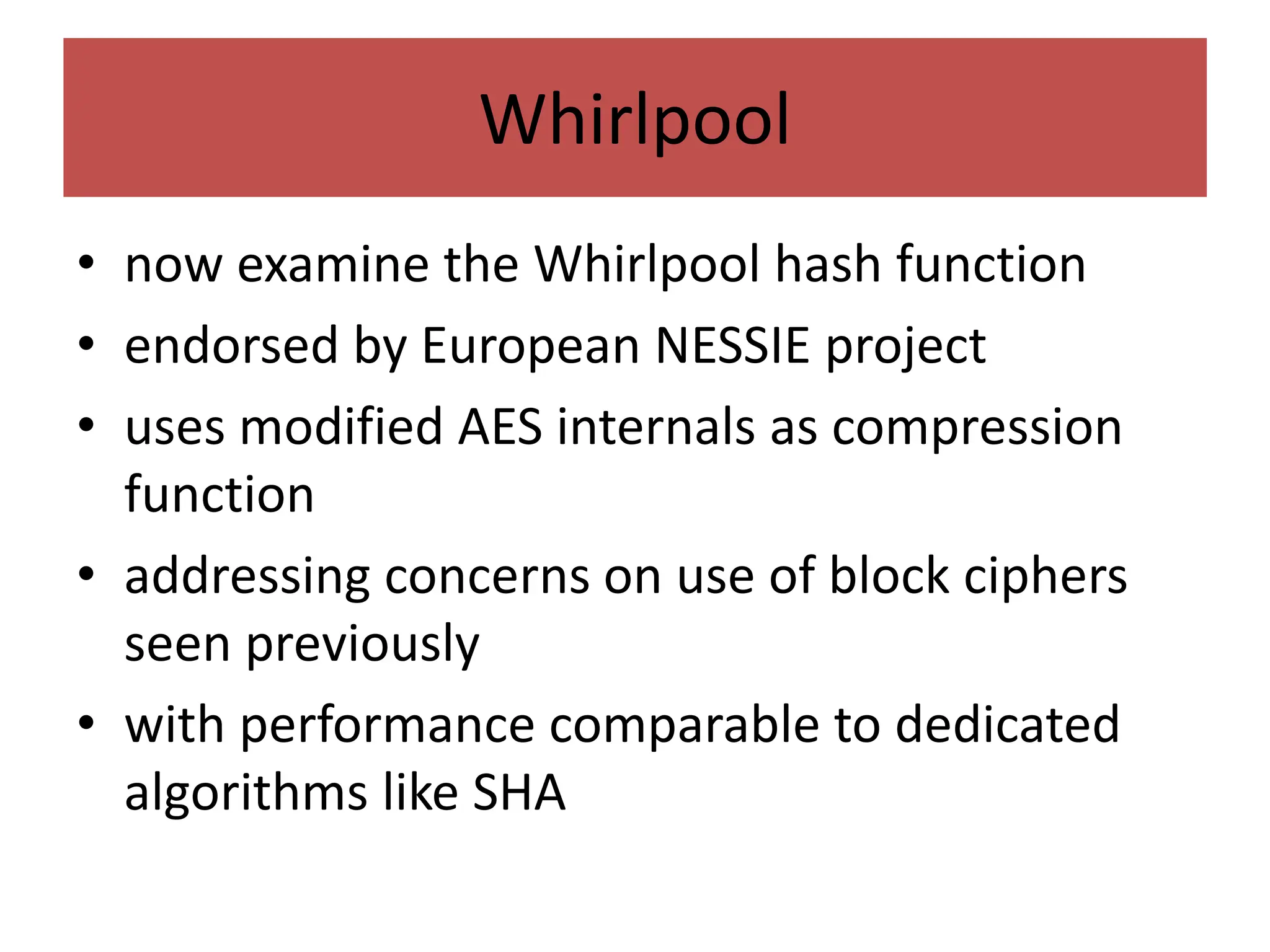Whirlpool
• now examine the Whirlpool hash function
• endorsed by European NESSIE project
• uses modified AES internals as compression
function
• addressing concerns on use of block ciphers
seen previously
• with performance comparable to dedicated
algorithms like SHA
 