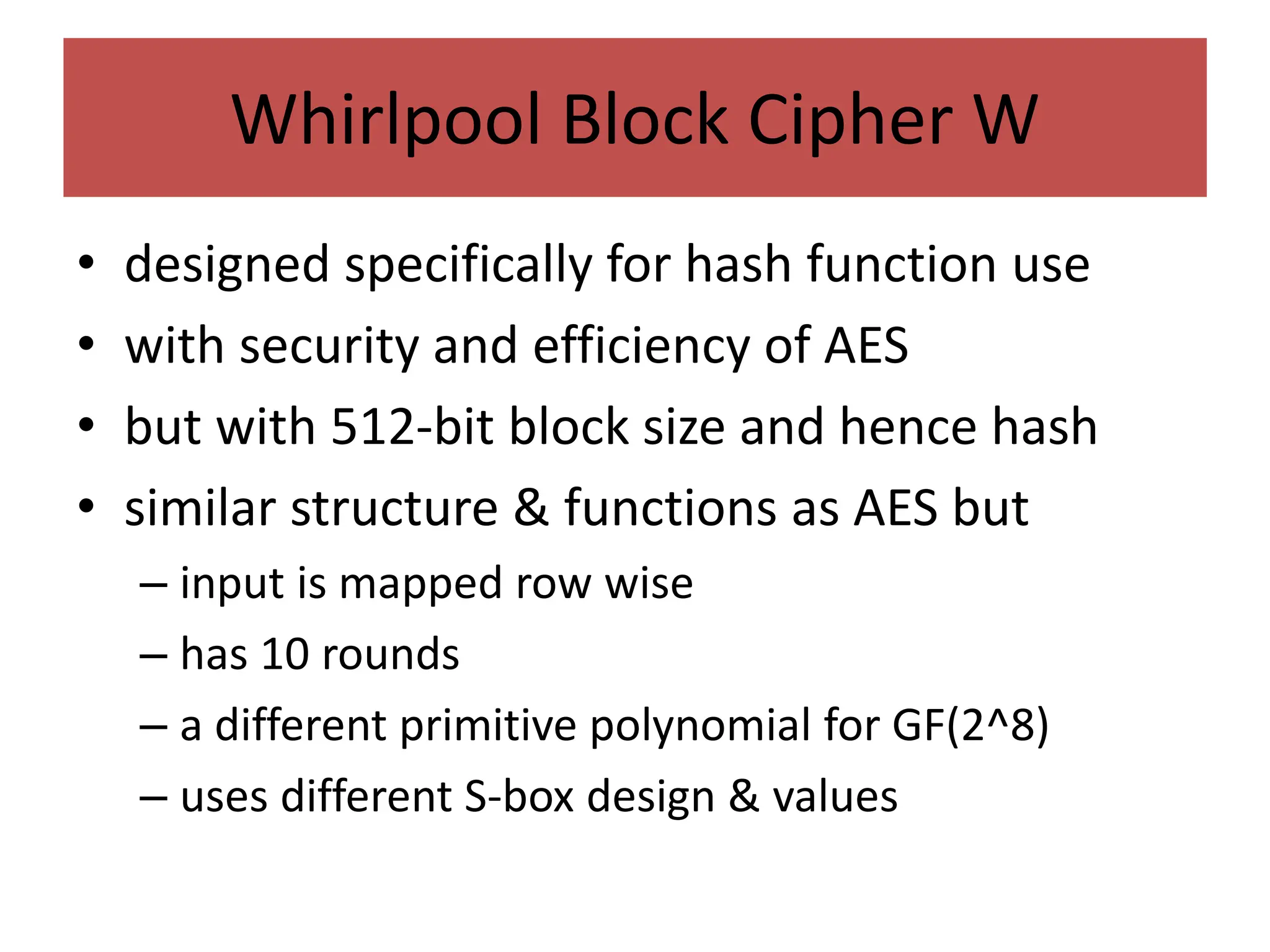Whirlpool Block Cipher W
• designed specifically for hash function use
• with security and efficiency of AES
• but with 512-bit block size and hence hash
• similar structure & functions as AES but
– input is mapped row wise
– has 10 rounds
– a different primitive polynomial for GF(2^8)
– uses different S-box design & values
 