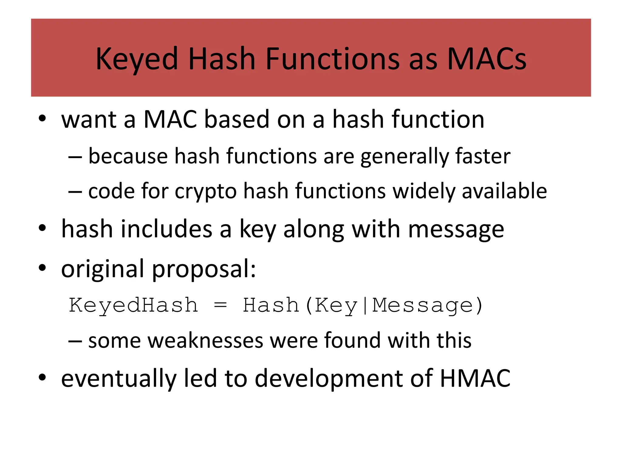 Keyed Hash Functions as MACs
• want a MAC based on a hash function
– because hash functions are generally faster
– code for crypto hash functions widely available
• hash includes a key along with message
• original proposal:
KeyedHash = Hash(Key|Message)
– some weaknesses were found with this
• eventually led to development of HMAC
 