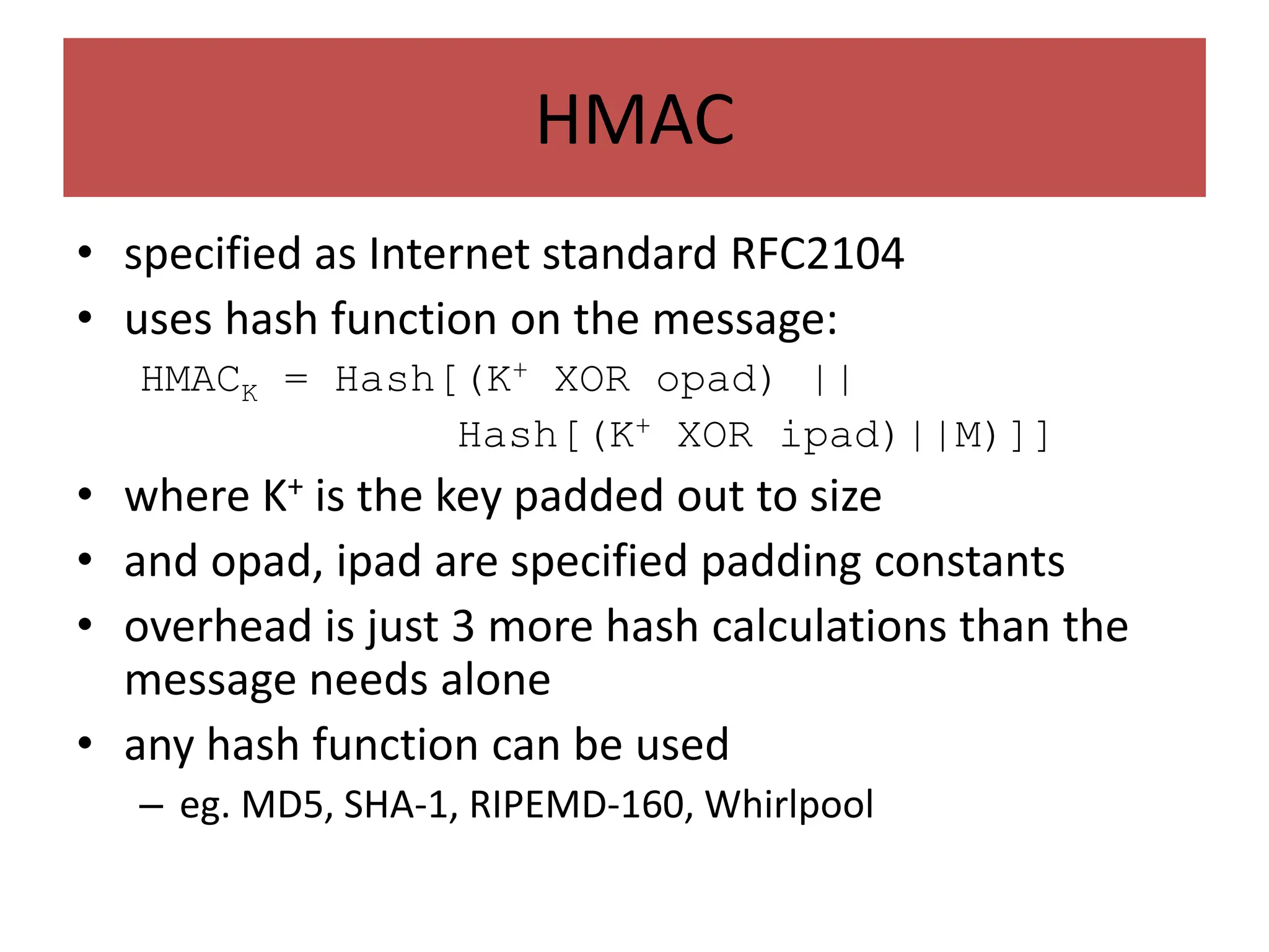 HMAC
• specified as Internet standard RFC2104
• uses hash function on the message:
HMACK = Hash[(K+ XOR opad) ||
Hash[(K+ XOR ipad)||M)]]
• where K+ is the key padded out to size
• and opad, ipad are specified padding constants
• overhead is just 3 more hash calculations than the
message needs alone
• any hash function can be used
– eg. MD5, SHA-1, RIPEMD-160, Whirlpool
 