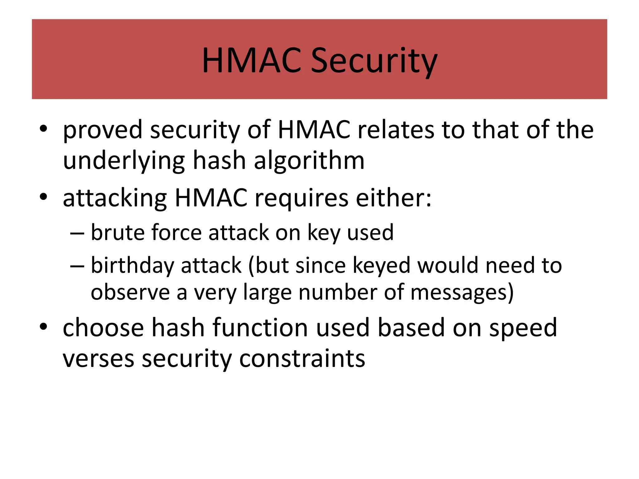 HMAC Security
• proved security of HMAC relates to that of the
underlying hash algorithm
• attacking HMAC requires either:
– brute force attack on key used
– birthday attack (but since keyed would need to
observe a very large number of messages)
• choose hash function used based on speed
verses security constraints
 