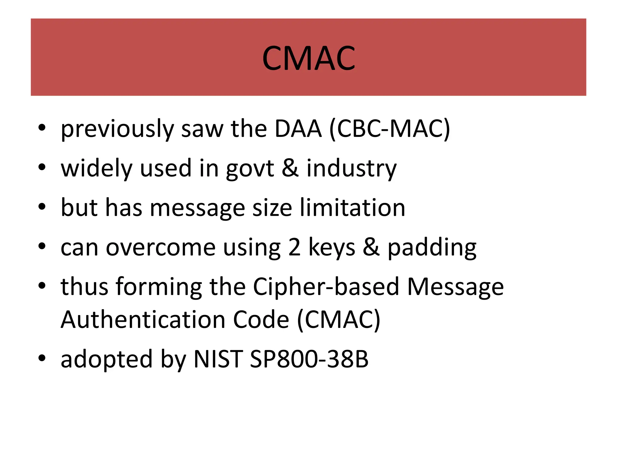 CMAC
• previously saw the DAA (CBC-MAC)
• widely used in govt & industry
• but has message size limitation
• can overcome using 2 keys & padding
• thus forming the Cipher-based Message
Authentication Code (CMAC)
• adopted by NIST SP800-38B
 