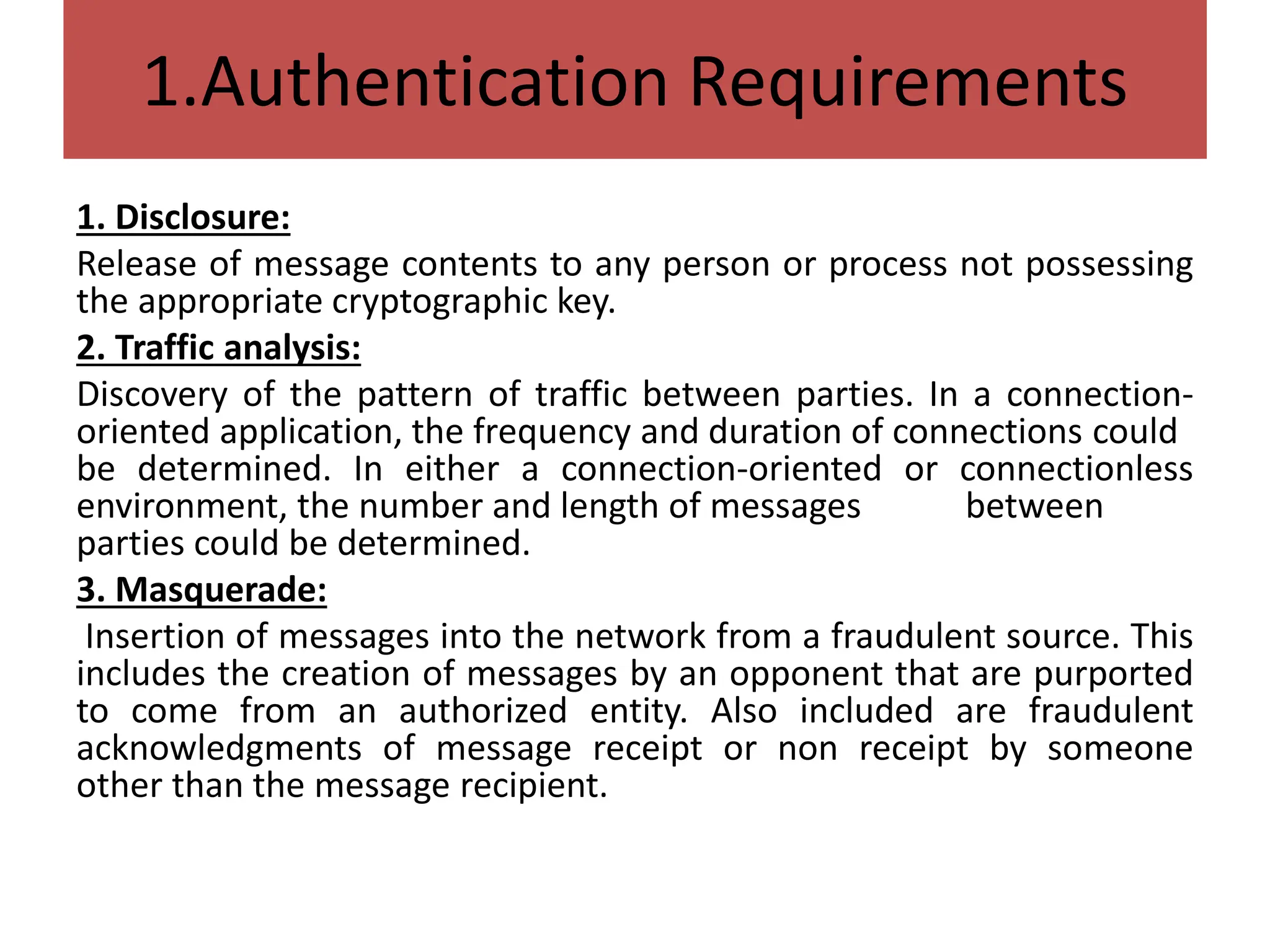 1.Authentication Requirements
1. Disclosure:
Release of message contents to any person or process not possessing
the appropriate cryptographic key.
2. Traffic analysis:
Discovery of the pattern of traffic between parties. In a connection-
oriented application, the frequency and duration of connections could
be determined. In either a connection-oriented or connectionless
environment, the number and length of messages between
parties could be determined.
3. Masquerade:
Insertion of messages into the network from a fraudulent source. This
includes the creation of messages by an opponent that are purported
to come from an authorized entity. Also included are fraudulent
acknowledgments of message receipt or non receipt by someone
other than the message recipient.
 