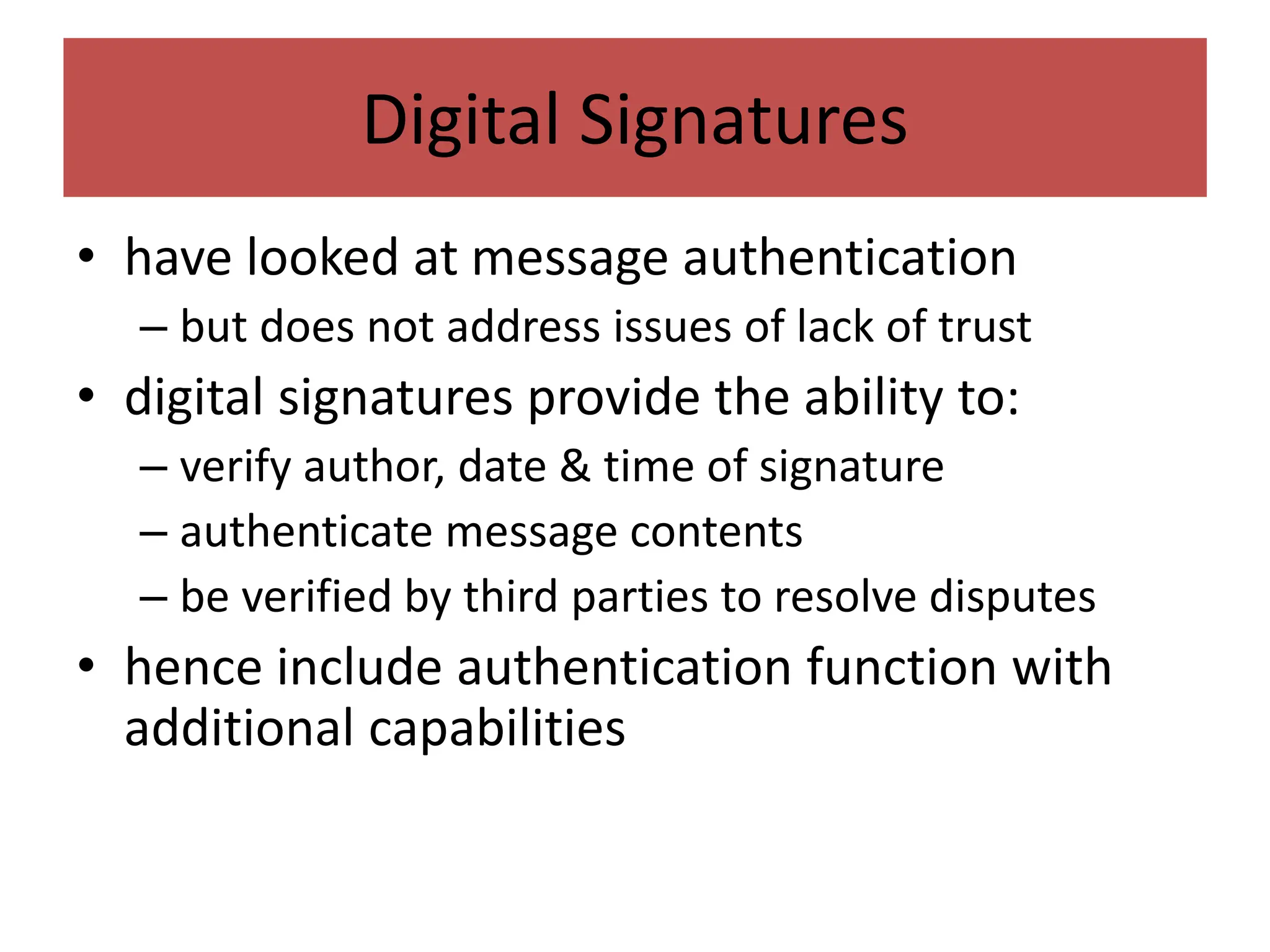 Digital Signatures
• have looked at message authentication
– but does not address issues of lack of trust
• digital signatures provide the ability to:
– verify author, date & time of signature
– authenticate message contents
– be verified by third parties to resolve disputes
• hence include authentication function with
additional capabilities
 