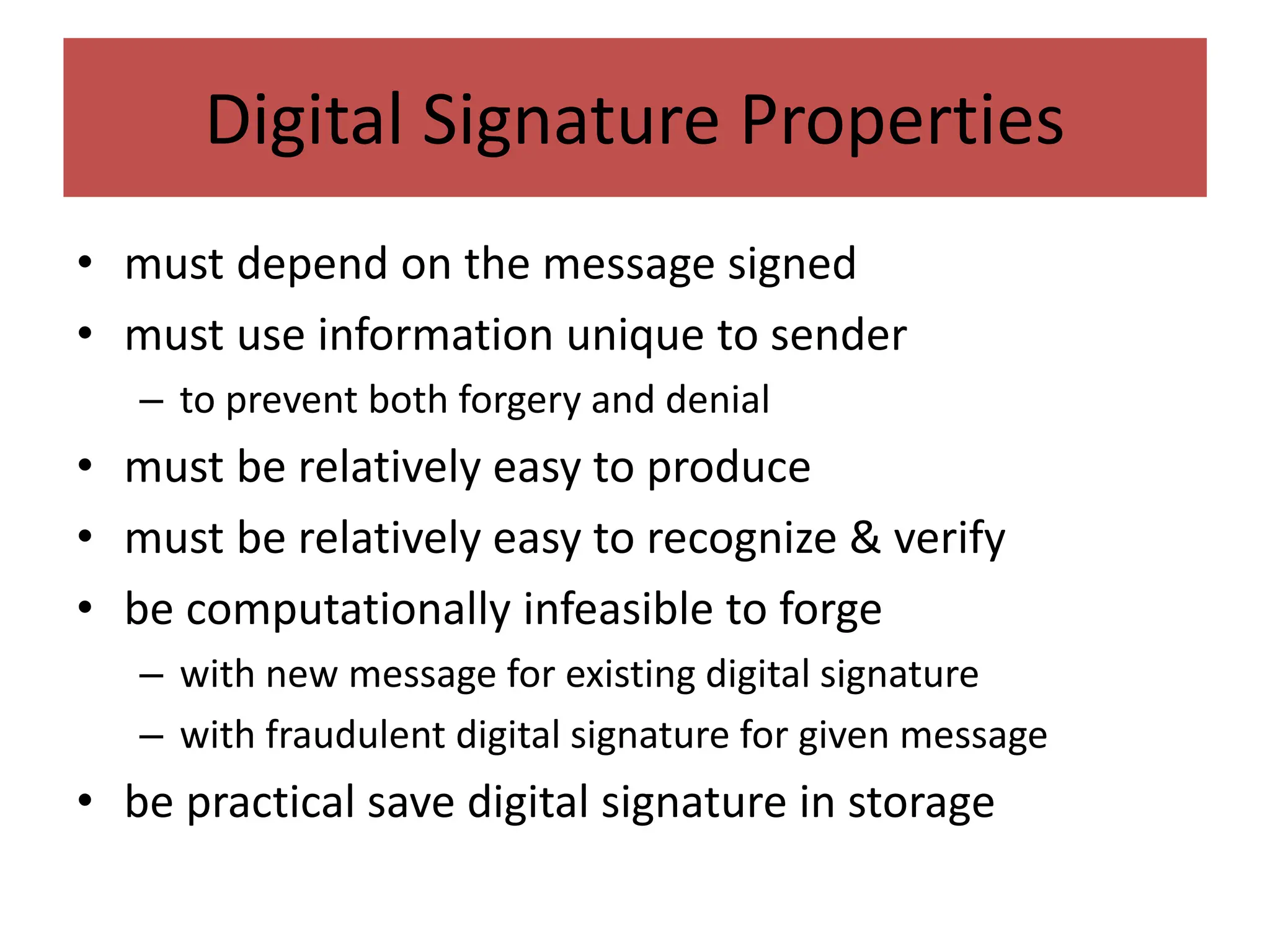 Digital Signature Properties
• must depend on the message signed
• must use information unique to sender
– to prevent both forgery and denial
• must be relatively easy to produce
• must be relatively easy to recognize & verify
• be computationally infeasible to forge
– with new message for existing digital signature
– with fraudulent digital signature for given message
• be practical save digital signature in storage
 