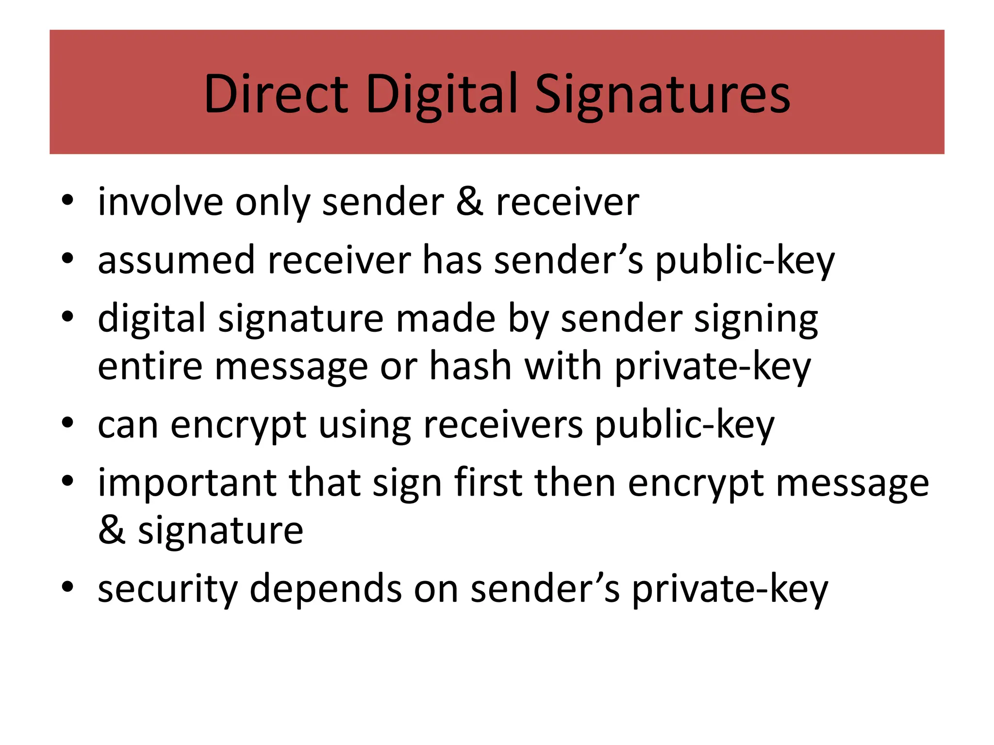 Direct Digital Signatures
• involve only sender & receiver
• assumed receiver has sender’s public-key
• digital signature made by sender signing
entire message or hash with private-key
• can encrypt using receivers public-key
• important that sign first then encrypt message
& signature
• security depends on sender’s private-key
 