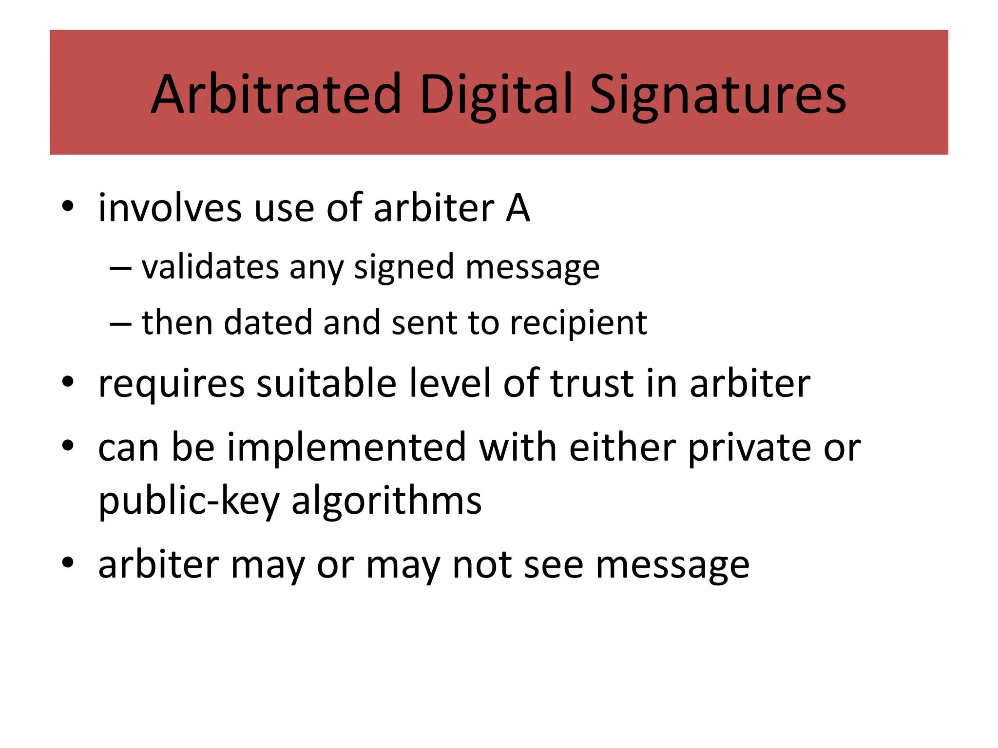 Arbitrated Digital Signatures
• involves use of arbiter A
– validates any signed message
– then dated and sent to recipient
• requires suitable level of trust in arbiter
• can be implemented with either private or
public-key algorithms
• arbiter may or may not see message
 