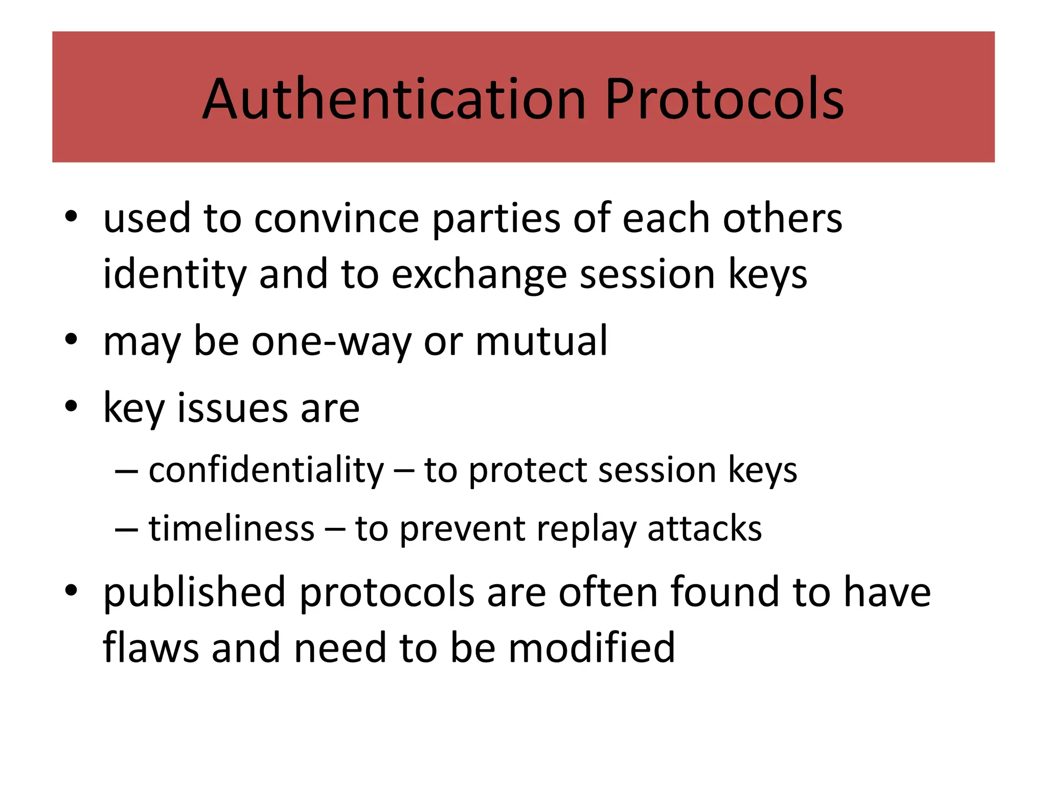 Authentication Protocols
• used to convince parties of each others
identity and to exchange session keys
• may be one-way or mutual
• key issues are
– confidentiality – to protect session keys
– timeliness – to prevent replay attacks
• published protocols are often found to have
flaws and need to be modified
 