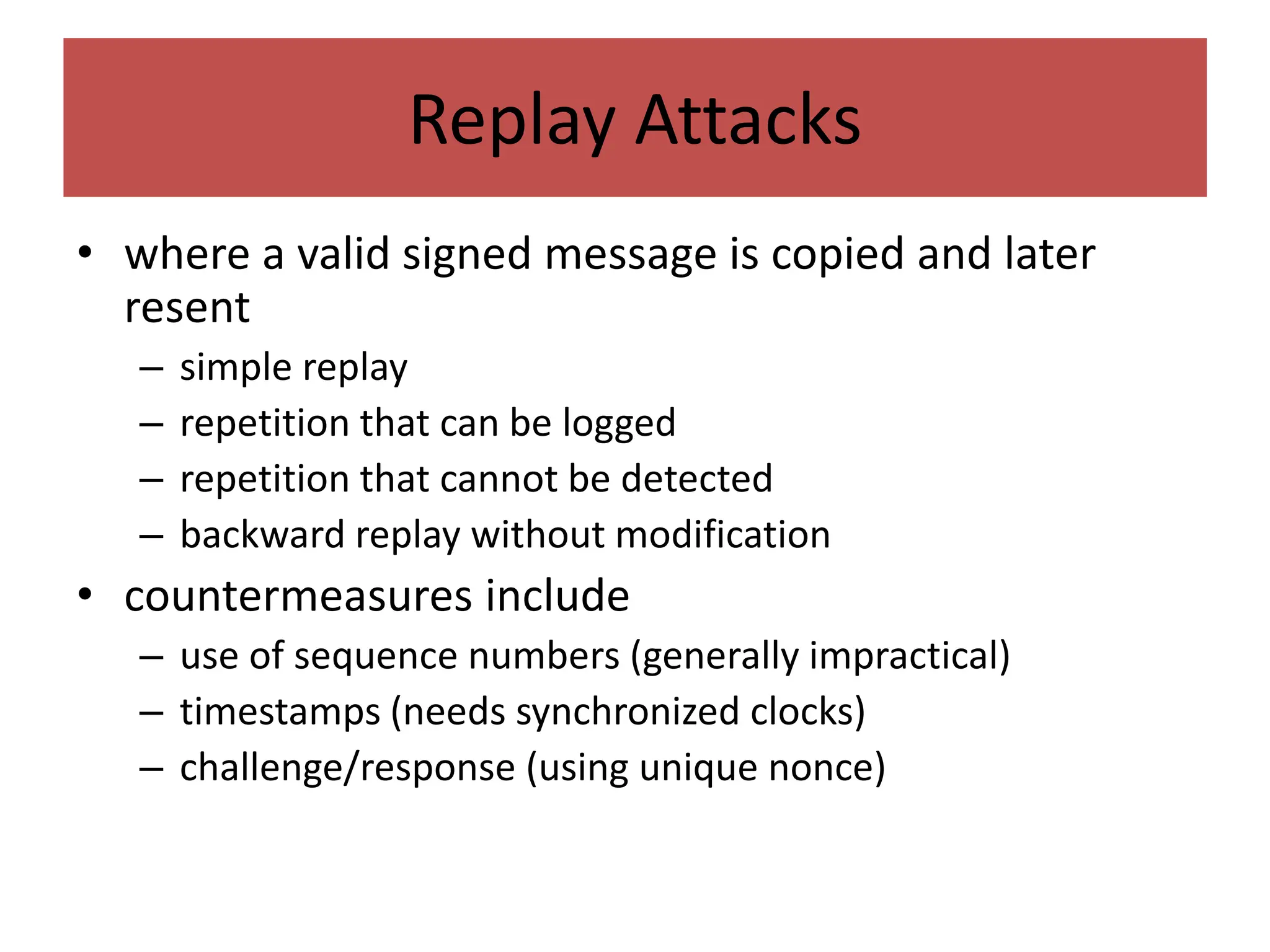 Replay Attacks
• where a valid signed message is copied and later
resent
– simple replay
– repetition that can be logged
– repetition that cannot be detected
– backward replay without modification
• countermeasures include
– use of sequence numbers (generally impractical)
– timestamps (needs synchronized clocks)
– challenge/response (using unique nonce)
 