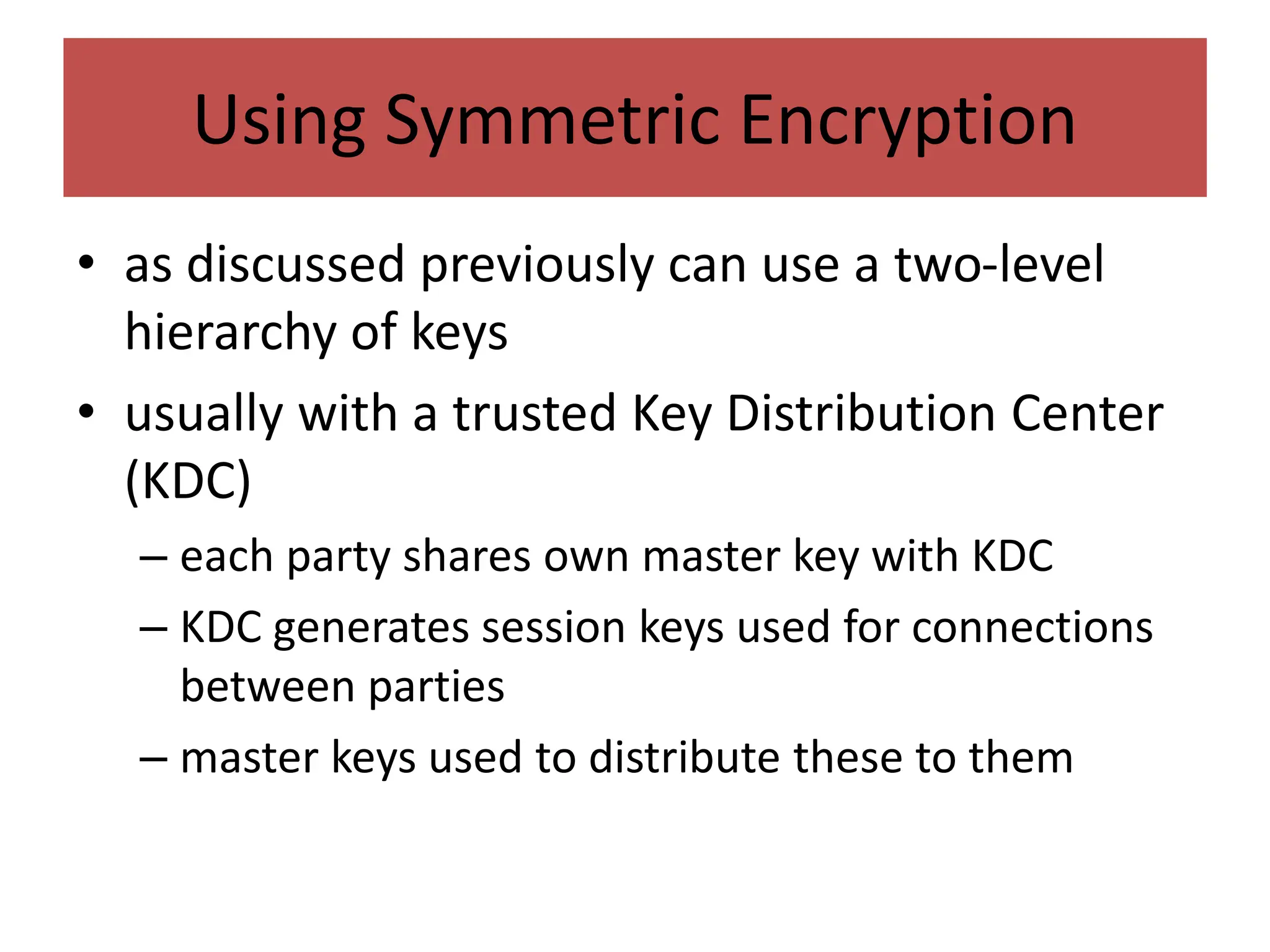 Using Symmetric Encryption
• as discussed previously can use a two-level
hierarchy of keys
• usually with a trusted Key Distribution Center
(KDC)
– each party shares own master key with KDC
– KDC generates session keys used for connections
between parties
– master keys used to distribute these to them
 