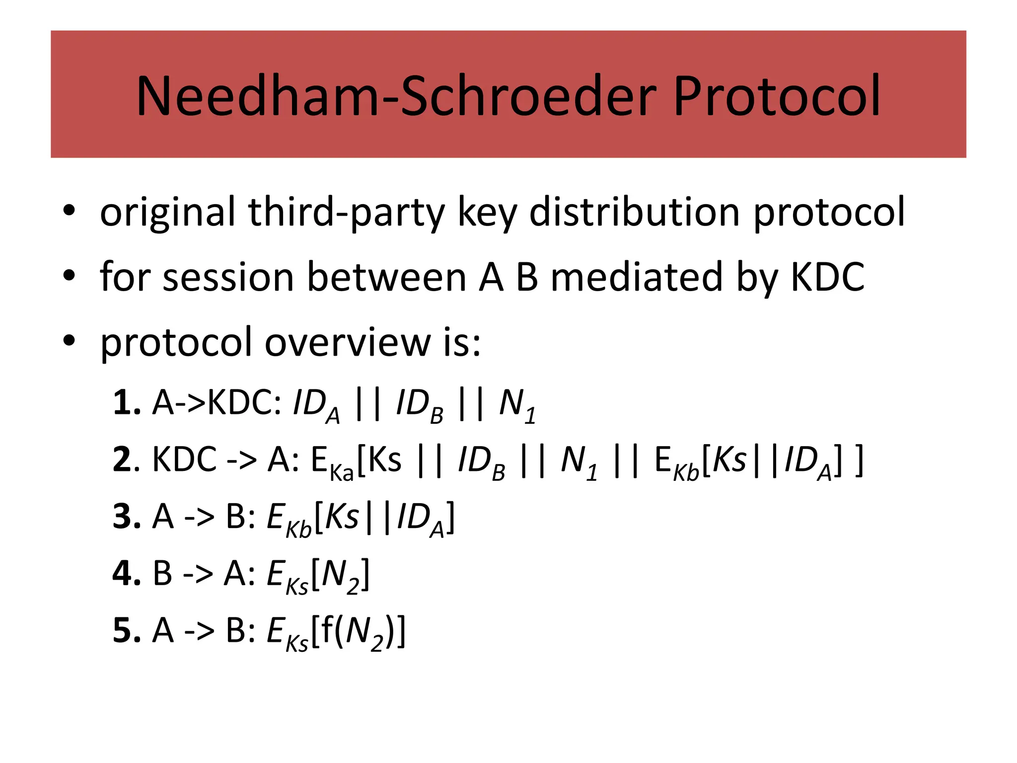 Needham-Schroeder Protocol
• original third-party key distribution protocol
• for session between A B mediated by KDC
• protocol overview is:
1. A->KDC: IDA || IDB || N1
2. KDC -> A: EKa[Ks || IDB || N1 || EKb[Ks||IDA] ]
3. A -> B: EKb[Ks||IDA]
4. B -> A: EKs[N2]
5. A -> B: EKs[f(N2)]
 