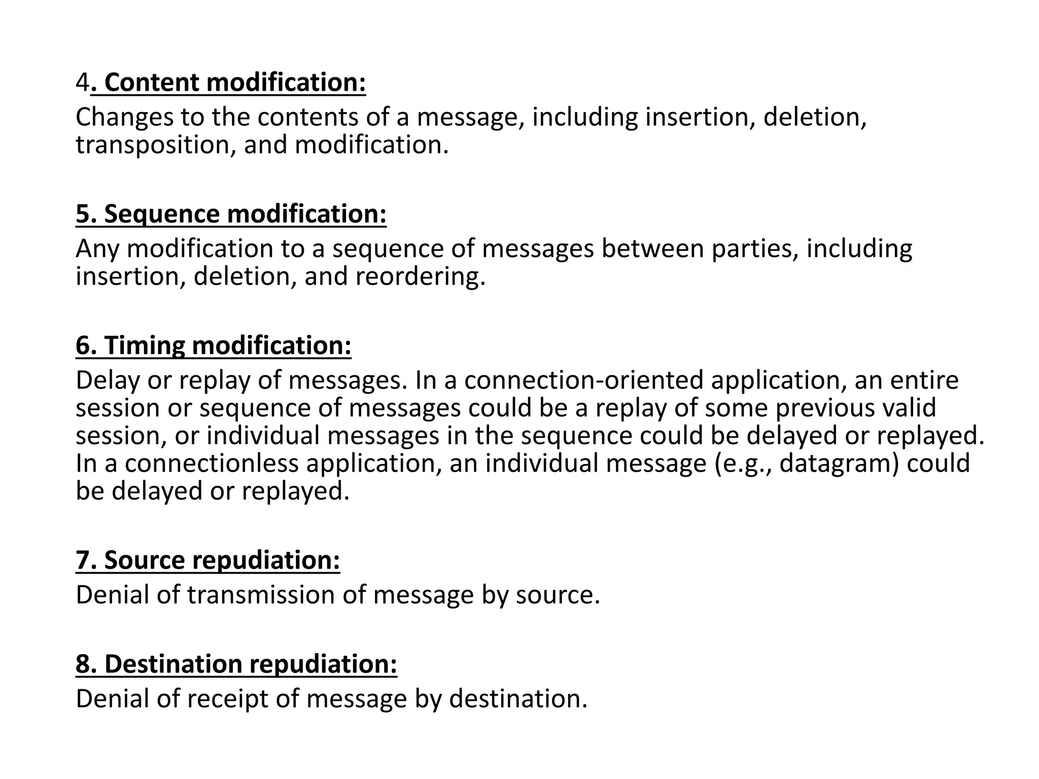 4. Content modification:
Changes to the contents of a message, including insertion, deletion,
transposition, and modification.
5. Sequence modification:
Any modification to a sequence of messages between parties, including
insertion, deletion, and reordering.
6. Timing modification:
Delay or replay of messages. In a connection-oriented application, an entire
session or sequence of messages could be a replay of some previous valid
session, or individual messages in the sequence could be delayed or replayed.
In a connectionless application, an individual message (e.g., datagram) could
be delayed or replayed.
7. Source repudiation:
Denial of transmission of message by source.
8. Destination repudiation:
Denial of receipt of message by destination.
 