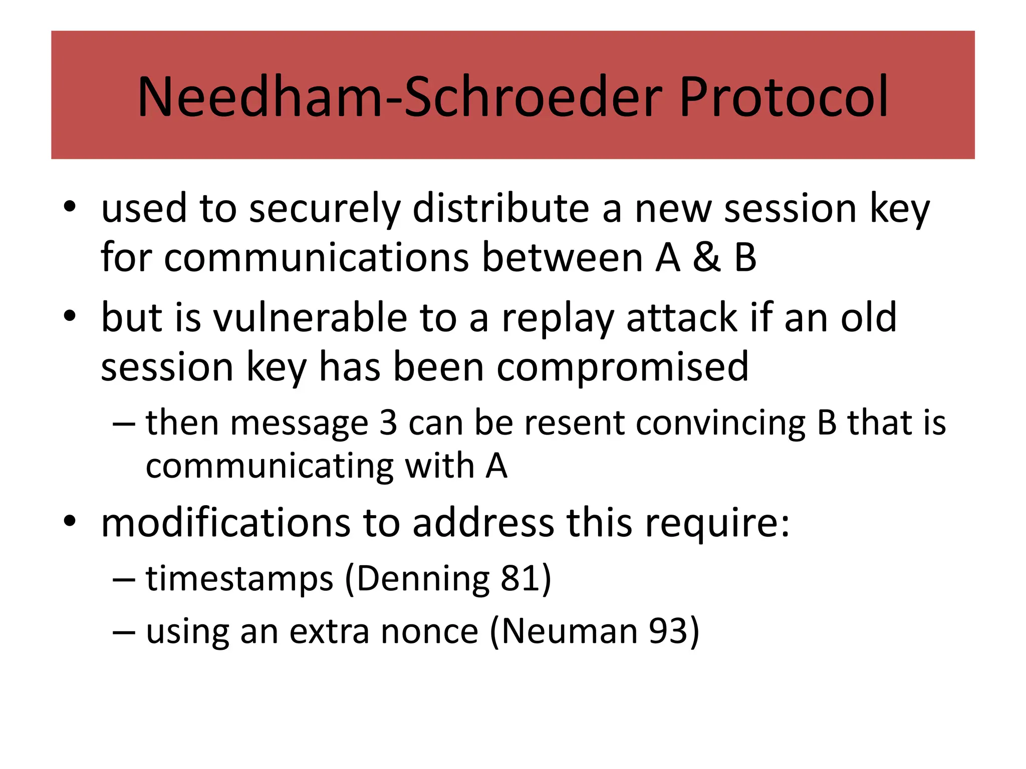 Needham-Schroeder Protocol
• used to securely distribute a new session key
for communications between A & B
• but is vulnerable to a replay attack if an old
session key has been compromised
– then message 3 can be resent convincing B that is
communicating with A
• modifications to address this require:
– timestamps (Denning 81)
– using an extra nonce (Neuman 93)
 