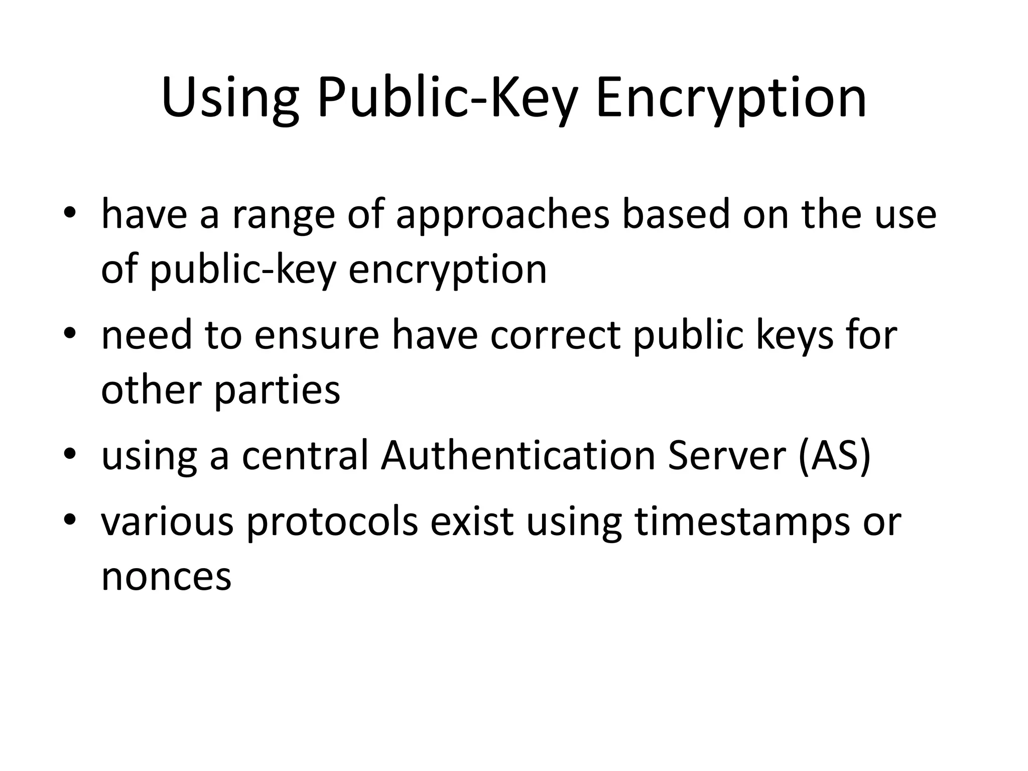 Using Public-Key Encryption
• have a range of approaches based on the use
of public-key encryption
• need to ensure have correct public keys for
other parties
• using a central Authentication Server (AS)
• various protocols exist using timestamps or
nonces
 
