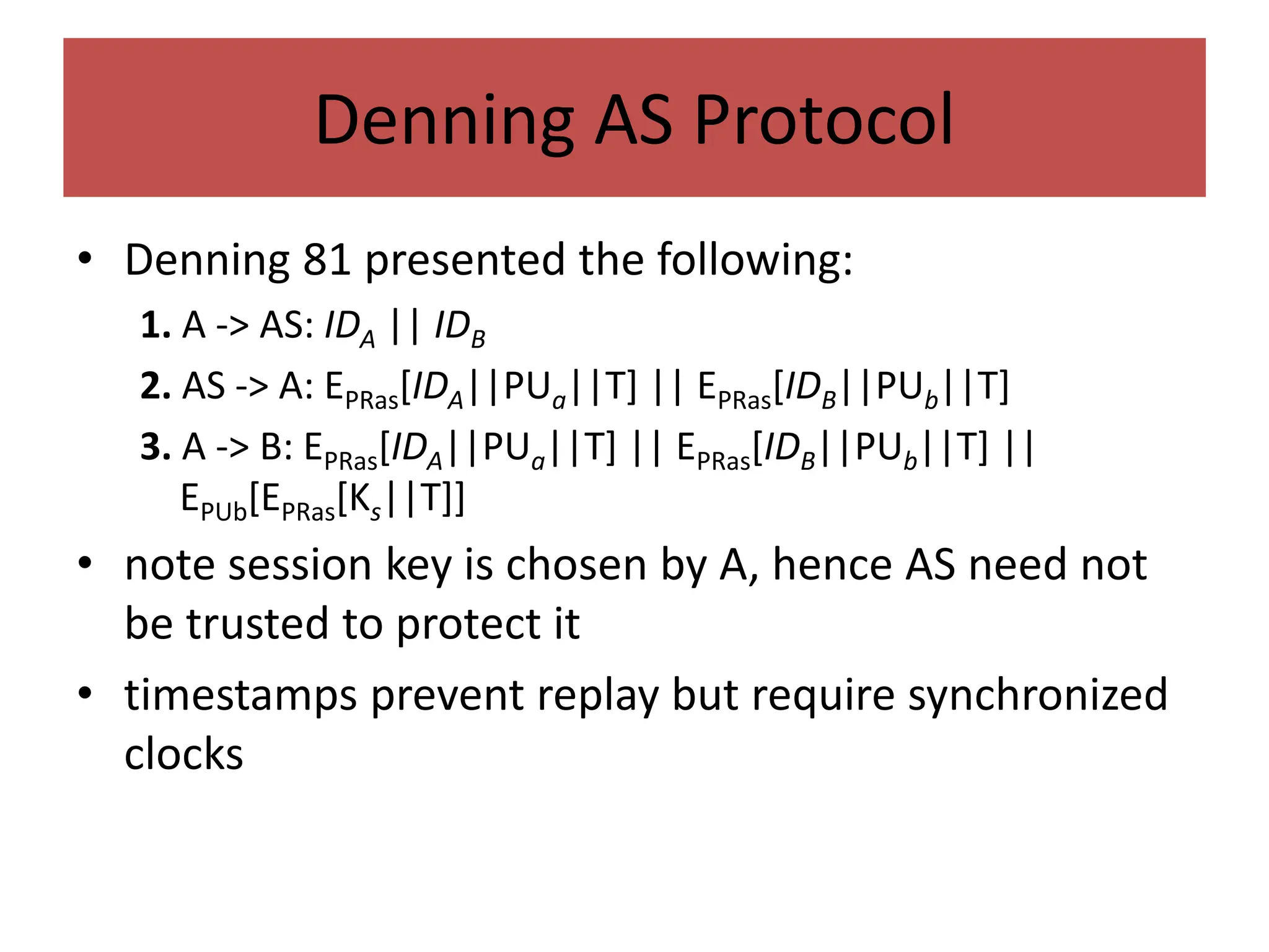 Denning AS Protocol
• Denning 81 presented the following:
1. A -> AS: IDA || IDB
2. AS -> A: EPRas[IDA||PUa||T] || EPRas[IDB||PUb||T]
3. A -> B: EPRas[IDA||PUa||T] || EPRas[IDB||PUb||T] ||
EPUb[EPRas[Ks||T]]
• note session key is chosen by A, hence AS need not
be trusted to protect it
• timestamps prevent replay but require synchronized
clocks
 