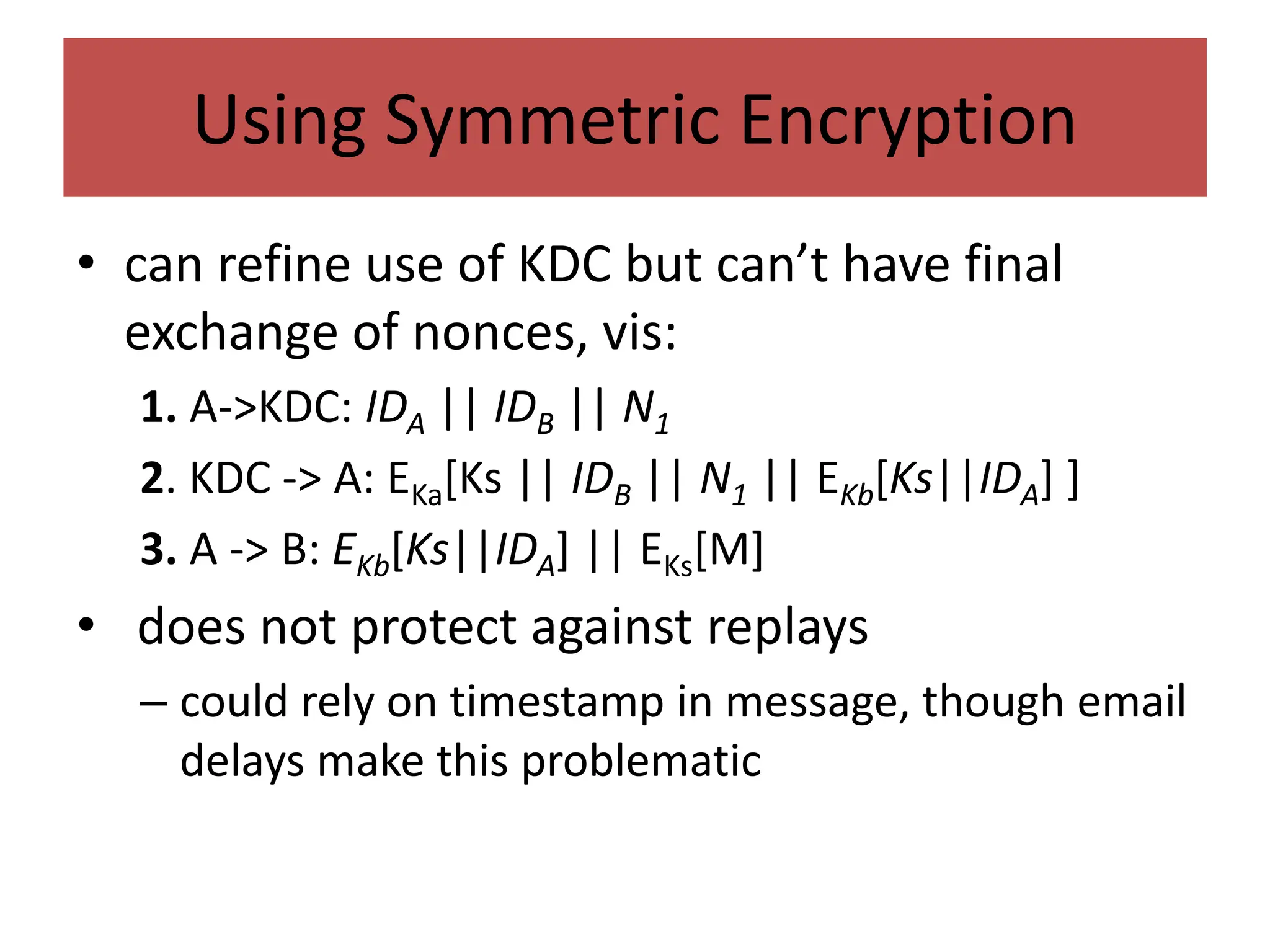 Using Symmetric Encryption
• can refine use of KDC but can’t have final
exchange of nonces, vis:
1. A->KDC: IDA || IDB || N1
2. KDC -> A: EKa[Ks || IDB || N1 || EKb[Ks||IDA] ]
3. A -> B: EKb[Ks||IDA] || EKs[M]
• does not protect against replays
– could rely on timestamp in message, though email
delays make this problematic
 