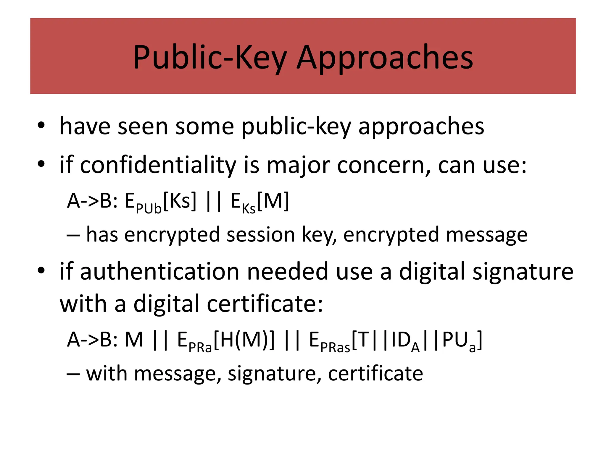 Public-Key Approaches
• have seen some public-key approaches
• if confidentiality is major concern, can use:
A->B: EPUb[Ks] || EKs[M]
– has encrypted session key, encrypted message
• if authentication needed use a digital signature
with a digital certificate:
A->B: M || EPRa[H(M)] || EPRas[T||IDA||PUa]
– with message, signature, certificate
 