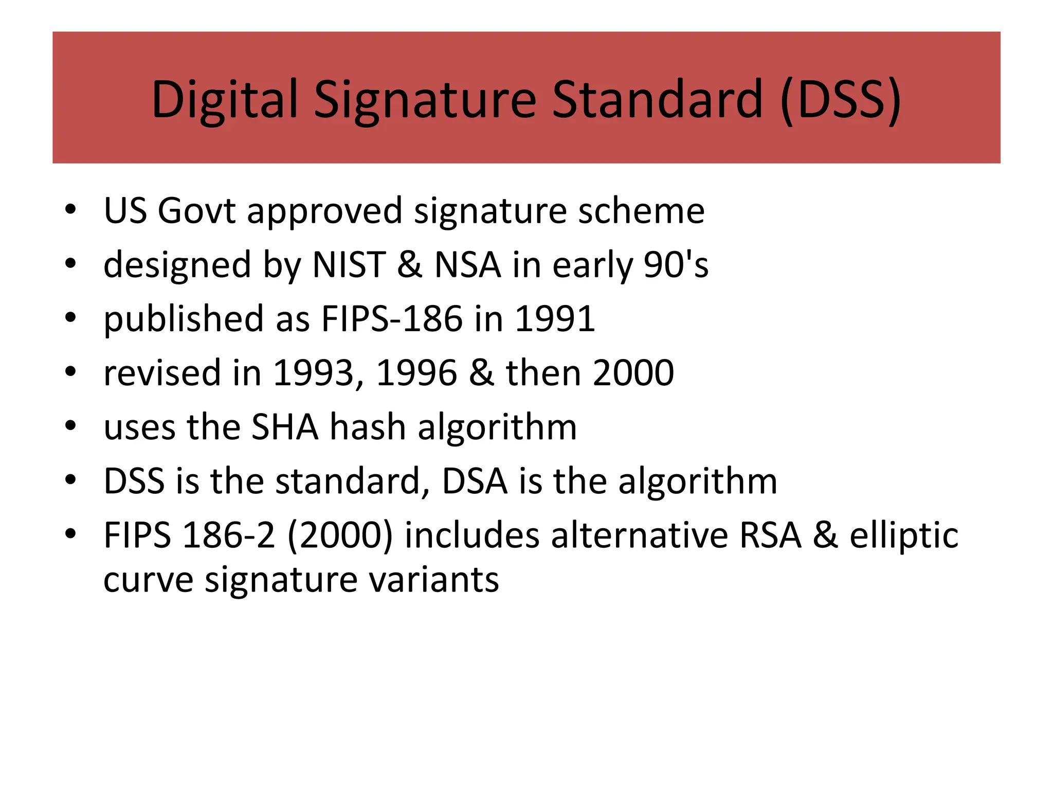 Digital Signature Standard (DSS)
• US Govt approved signature scheme
• designed by NIST & NSA in early 90's
• published as FIPS-186 in 1991
• revised in 1993, 1996 & then 2000
• uses the SHA hash algorithm
• DSS is the standard, DSA is the algorithm
• FIPS 186-2 (2000) includes alternative RSA & elliptic
curve signature variants
 