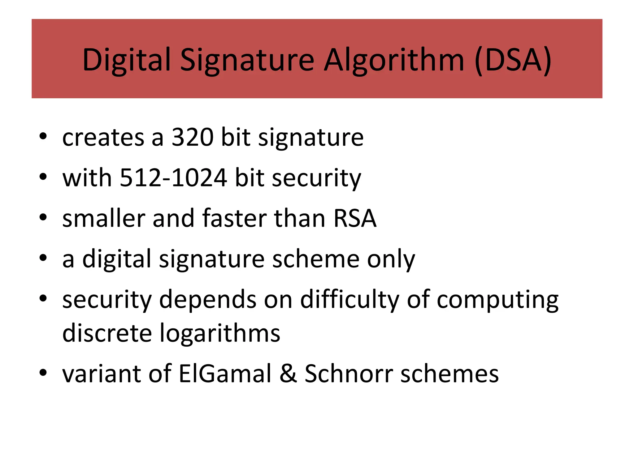 Digital Signature Algorithm (DSA)
• creates a 320 bit signature
• with 512-1024 bit security
• smaller and faster than RSA
• a digital signature scheme only
• security depends on difficulty of computing
discrete logarithms
• variant of ElGamal & Schnorr schemes
 