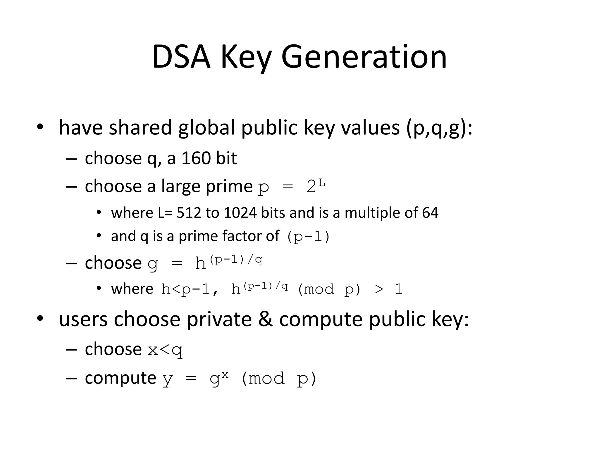 DSA Key Generation
• have shared global public key values (p,q,g):
– choose q, a 160 bit
– choose a large prime p = 2L
• where L= 512 to 1024 bits and is a multiple of 64
• and q is a prime factor of (p-1)
– choose g = h(p-1)/q
• where h<p-1, h(p-1)/q (mod p) > 1
• users choose private & compute public key:
– choose x<q
– compute y = gx (mod p)
 