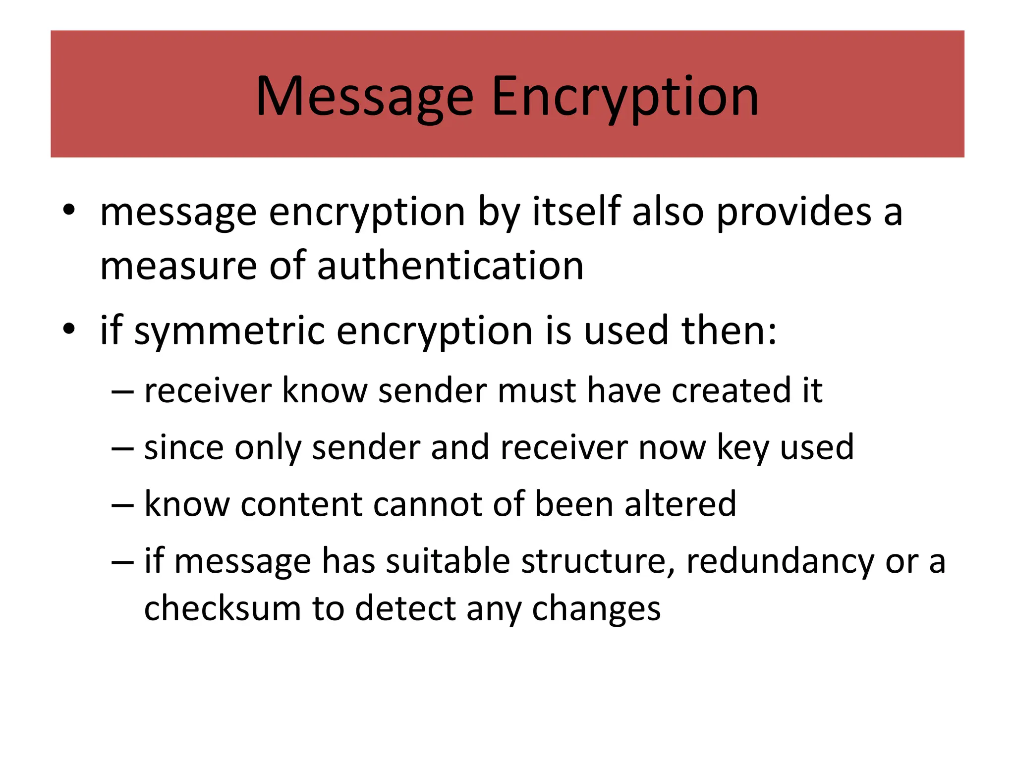 Message Encryption
• message encryption by itself also provides a
measure of authentication
• if symmetric encryption is used then:
– receiver know sender must have created it
– since only sender and receiver now key used
– know content cannot of been altered
– if message has suitable structure, redundancy or a
checksum to detect any changes
 