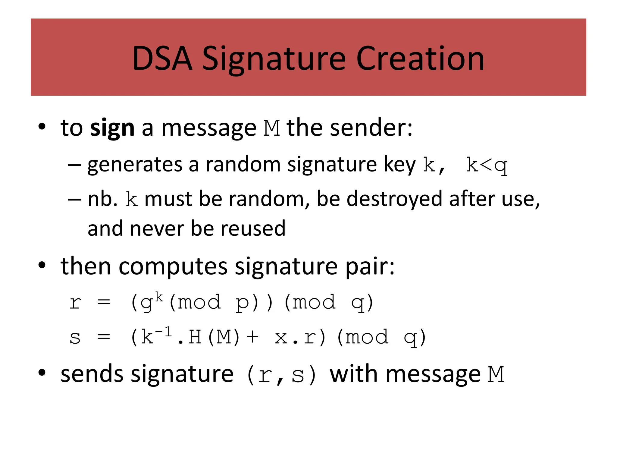 DSA Signature Creation
• to sign a message M the sender:
– generates a random signature key k, k<q
– nb. k must be random, be destroyed after use,
and never be reused
• then computes signature pair:
r = (gk(mod p))(mod q)
s = (k-1.H(M)+ x.r)(mod q)
• sends signature (r,s) with message M
 