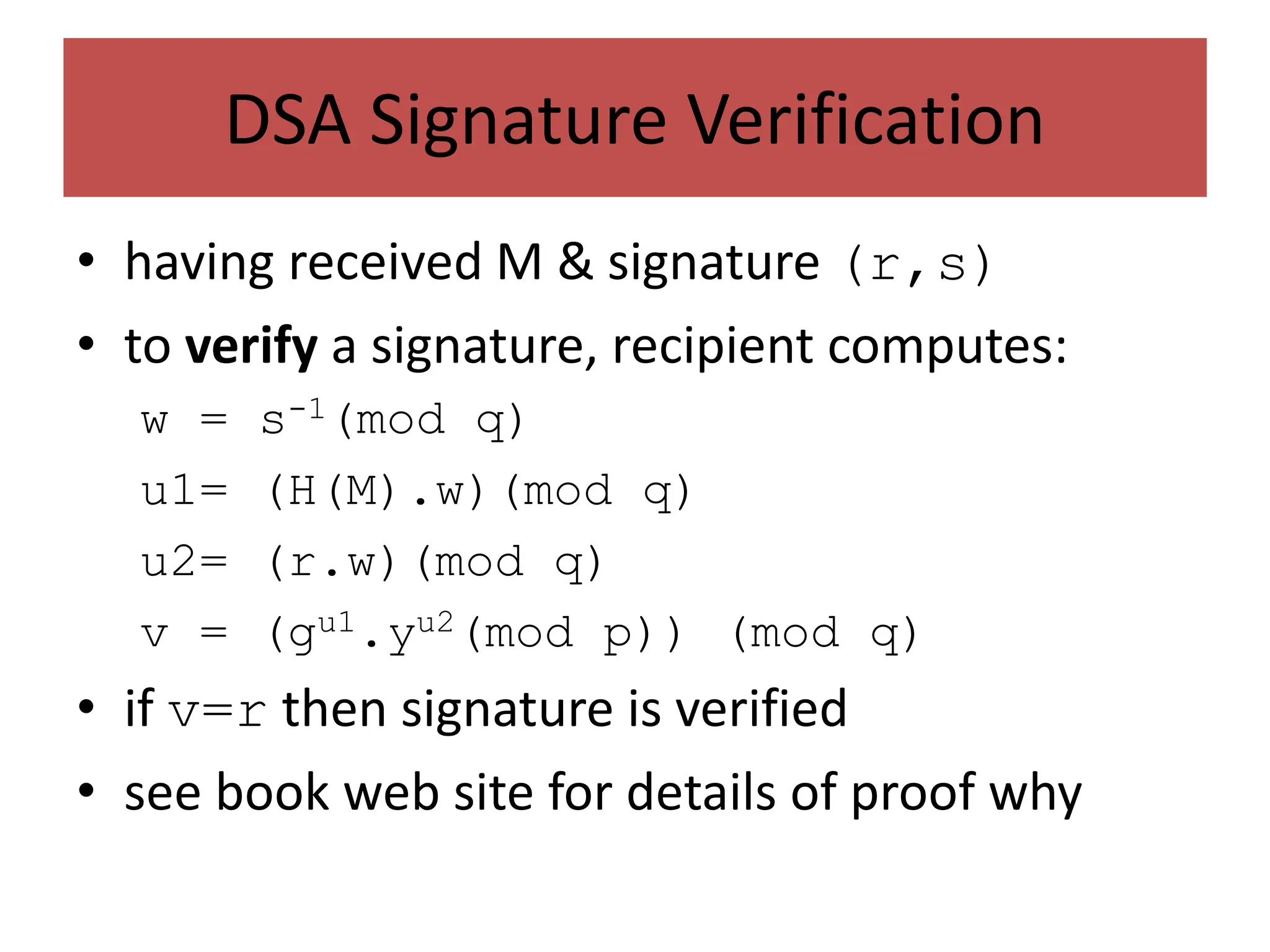 DSA Signature Verification
• having received M & signature (r,s)
• to verify a signature, recipient computes:
w = s-1(mod q)
u1= (H(M).w)(mod q)
u2= (r.w)(mod q)
v = (gu1.yu2(mod p)) (mod q)
• if v=r then signature is verified
• see book web site for details of proof why
 