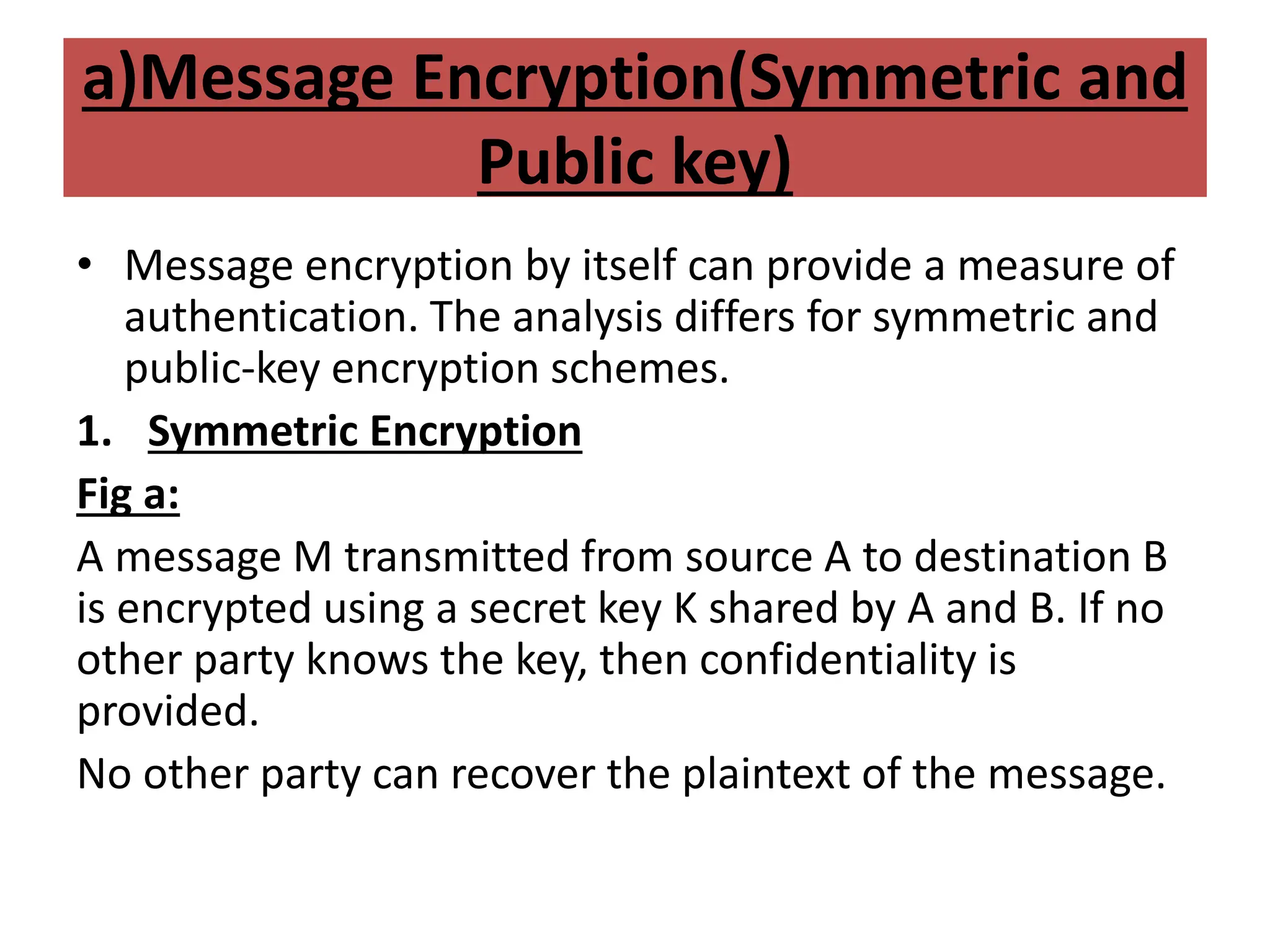a)Message Encryption(Symmetric and
Public key)
• Message encryption by itself can provide a measure of
authentication. The analysis differs for symmetric and
public-key encryption schemes.
1. Symmetric Encryption
Fig a:
A message M transmitted from source A to destination B
is encrypted using a secret key K shared by A and B. If no
other party knows the key, then confidentiality is
provided.
No other party can recover the plaintext of the message.
 