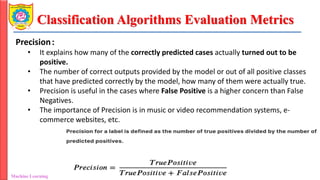 Classification Algorithms Evaluation Metrics
Machine Learning Department of Information Technology
Precision:
• It explains how many of the correctly predicted cases actually turned out to be
positive.
• The number of correct outputs provided by the model or out of all positive classes
that have predicted correctly by the model, how many of them were actually true.
• Precision is useful in the cases where False Positive is a higher concern than False
Negatives.
• The importance of Precision is in music or video recommendation systems, e-
commerce websites, etc.
 