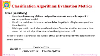 Classification Algorithms Evaluation Metrics
Machine Learning Department of Information Technology
Recall (Sensitivity)
• It explains how many of the actual positive cases we were able to predict
correctly with our model.
• Recall is a useful metric in cases where False Negative is of higher concern than
False Positive.
• It is important in medical cases where it doesn’t matter whether we raise a false
alarm but the actual positive cases should not go undetected!
 