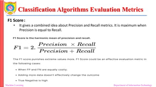Classification Algorithms Evaluation Metrics
Machine Learning Department of Information Technology
F1 Score:
• It gives a combined idea about Precision and Recall metrics. It is maximum when
Precision is equal to Recall.
 