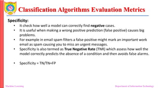 Classification Algorithms Evaluation Metrics
Machine Learning Department of Information Technology
Specificity:
• It check how well a model can correctly find negative cases.
• It is useful when making a wrong positive prediction (false positive) causes big
problems.
• For example in email spam filters a false positive might mark an important work
email as spam causing you to miss an urgent messages.
• Specificity is also termed as True Negative Rate (TNR) which assess how well the
model correctly predicts the absence of a condition and then avoids false alarms.
• Specificity = TN/TN+FP
 