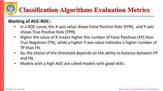Classification Algorithms Evaluation Metrics
Machine Learning Department of Information Technology
Working of AUC-ROC:
• In a ROC curve, the X-axis value shows False Positive Rate (FPR), and Y-axis
shows True Positive Rate (TPR).
• Higher the value of X means higher the number of False Positives (FP) than
True Negatives (TN), while a higher Y-axis value indicates a higher number of
TP than FN.
• So, the choice of the threshold depends on the ability to balance between FP
and FN.
• Models with a high AUC are called models with good skills.
 