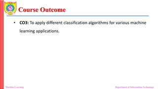 Course Outcome
• CO3: To apply different classification algorithms for various machine
learning applications.
Machine Learning Department of Information Technology
 
