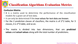 Classification Algorithms Evaluation Metrics
Machine Learning Department of Information Technology
Confusion Matrix:
• It is a matrix used to determine the performance of the classification
models for a given set of test data.
• It can only be determined if the true values for test data are known.
• For the 2 prediction classes of classifiers, the matrix is of 2*2 table, for 3
classes, it is 3*3 table, and so on.
• The matrix is divided into two dimensions, that are predicted
values and actual values along with the total number of predictions.
 