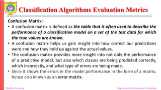 Classification Algorithms Evaluation Metrics
Machine Learning Department of Information Technology
Confusion Matrix:
• A confusion matrix is defined as the table that is often used to describe the
performance of a classification model on a set of the test data for which
the true values are known.
• A confusion matrix helps us gain insight into how correct our predictions
were and how they hold up against the actual values.
• The confusion matrix provides more insight into not only the performance
of a predictive model, but also which classes are being predicted correctly,
which incorrectly, and what type of errors are being made.
• Since it shows the errors in the model performance in the form of a matrix,
hence also known as an error matrix.
 