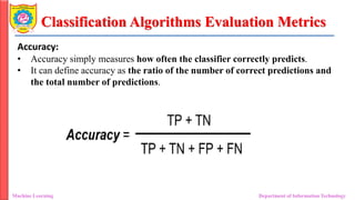 Classification Algorithms Evaluation Metrics
Machine Learning Department of Information Technology
Accuracy:
• Accuracy simply measures how often the classifier correctly predicts.
• It can define accuracy as the ratio of the number of correct predictions and
the total number of predictions.
 