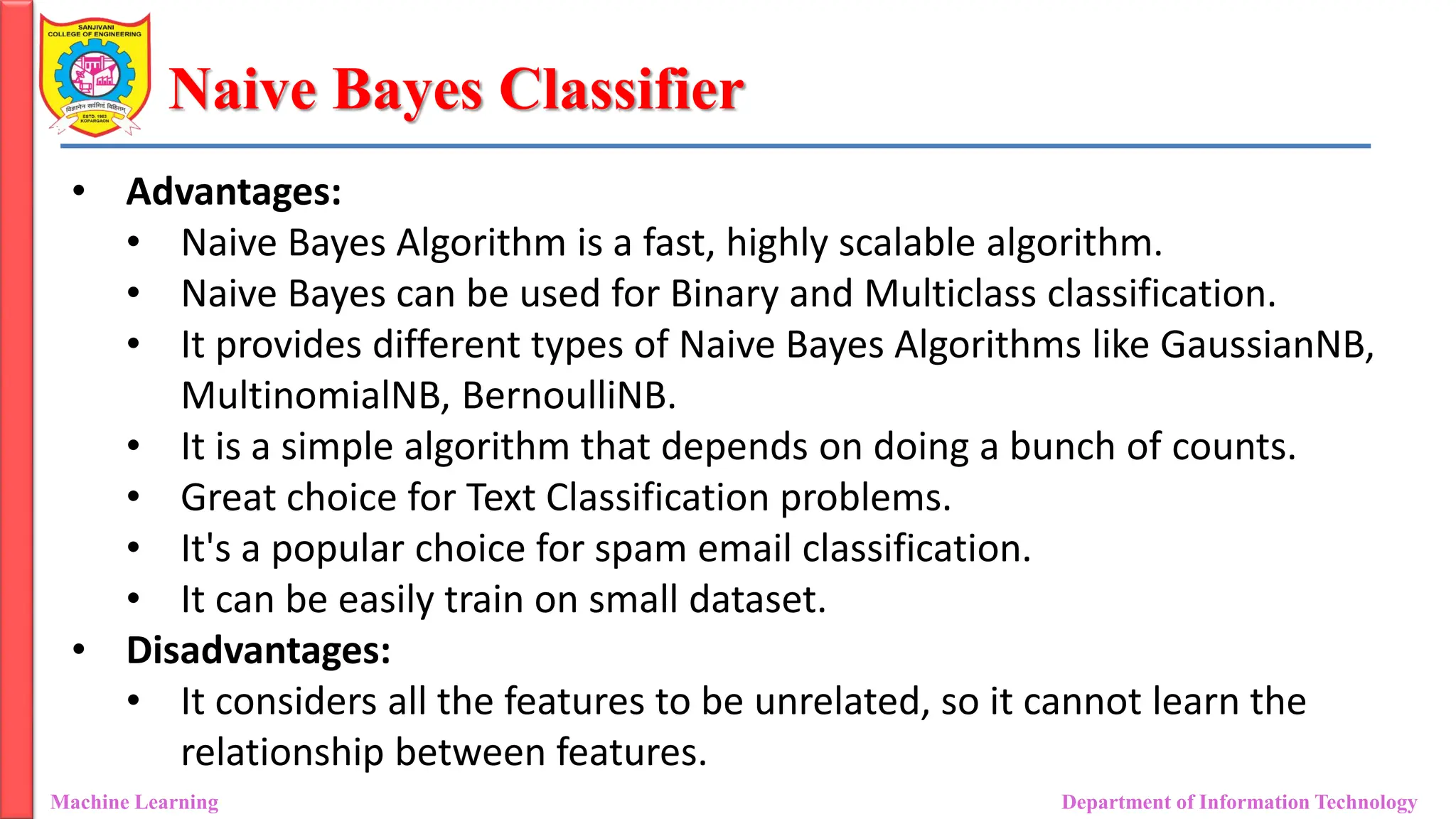 Naive Bayes Classifier
Machine Learning Department of Information Technology
• Advantages:
• Naive Bayes Algorithm is a fast, highly scalable algorithm.
• Naive Bayes can be used for Binary and Multiclass classification.
• It provides different types of Naive Bayes Algorithms like GaussianNB,
MultinomialNB, BernoulliNB.
• It is a simple algorithm that depends on doing a bunch of counts.
• Great choice for Text Classification problems.
• It's a popular choice for spam email classification.
• It can be easily train on small dataset.
• Disadvantages:
• It considers all the features to be unrelated, so it cannot learn the
relationship between features.
 