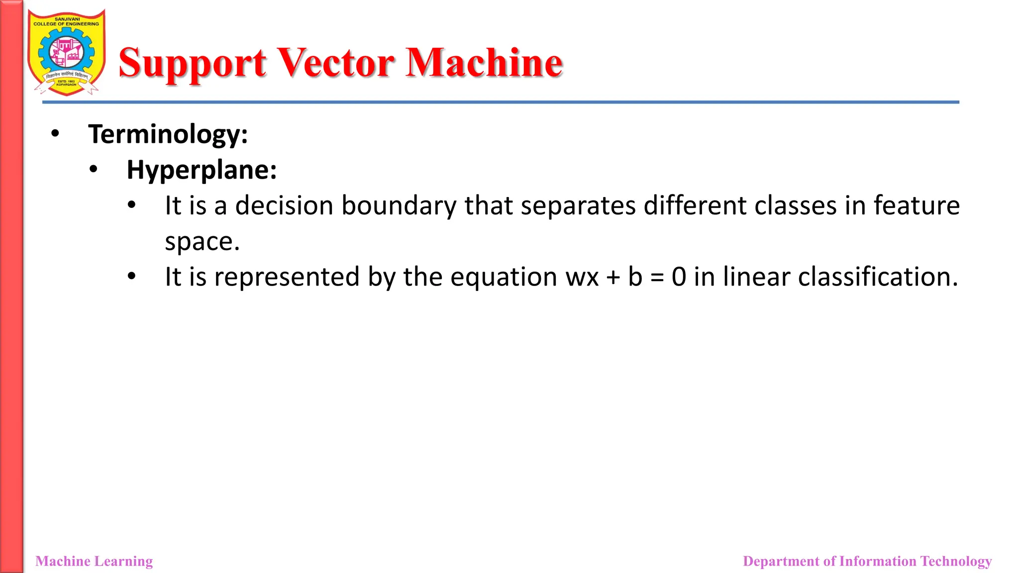 Support Vector Machine
Machine Learning Department of Information Technology
• Terminology:
• Hyperplane:
• It is a decision boundary that separates different classes in feature
space.
• It is represented by the equation wx + b = 0 in linear classification.
 
