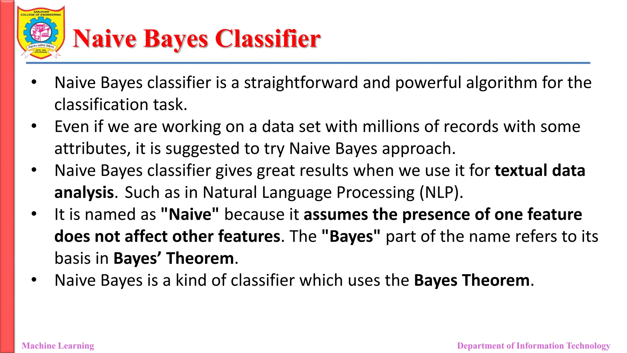 Naive Bayes Classifier
Machine Learning Department of Information Technology
• Naive Bayes classifier is a straightforward and powerful algorithm for the
classification task.
• Even if we are working on a data set with millions of records with some
attributes, it is suggested to try Naive Bayes approach.
• Naive Bayes classifier gives great results when we use it for textual data
analysis. Such as in Natural Language Processing (NLP).
• It is named as "Naive" because it assumes the presence of one feature
does not affect other features. The "Bayes" part of the name refers to its
basis in Bayes’ Theorem.
• Naive Bayes is a kind of classifier which uses the Bayes Theorem.
 