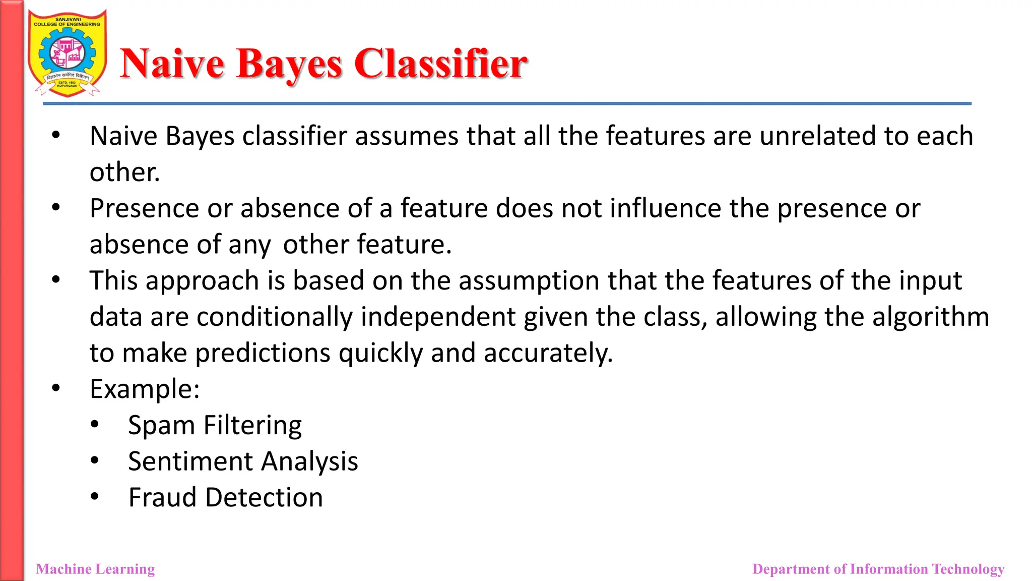 Naive Bayes Classifier
Machine Learning Department of Information Technology
• Naive Bayes classifier assumes that all the features are unrelated to each
other.
• Presence or absence of a feature does not influence the presence or
absence of any other feature.
• This approach is based on the assumption that the features of the input
data are conditionally independent given the class, allowing the algorithm
to make predictions quickly and accurately.
• Example:
• Spam Filtering
• Sentiment Analysis
• Fraud Detection
 