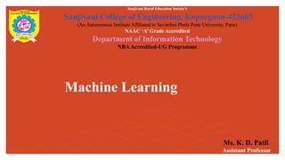 Machine Learning
Sanjivani Rural Education Society’s
Sanjivani College of Engineering, Kopargaon-423603
(An Autonomous Institute Affiliated to Savitribai Phule Pune University, Pune)
NAAC ‘A’ Grade Accredited
Department of Information Technology
NBAAccredited-UG Programme
Ms. K. D. Patil
Assistant Professor
 