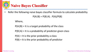 Naive Bayes Classifier
Machine Learning Department of Information Technology
• Refer the following naive bayes classifier formula to calculate probability.
P(A|B) = P(B|A) . P(A)/P(B)
Where,
P(A|B) = It is a target probability of the class
P(B|A) = It is a probability of predictor given class
P(A) = It is the prior probability a class
P(B) = It is the prior probability of predictor
 