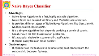 Naive Bayes Classifier
Machine Learning Department of Information Technology
• Advantages:
• Naive Bayes Algorithm is a fast, highly scalable algorithm.
• Naive Bayes can be used for Binary and Multiclass classification.
• It provides different types of Naive Bayes Algorithms like GaussianNB,
MultinomialNB, BernoulliNB.
• It is a simple algorithm that depends on doing a bunch of counts.
• Great choice for Text Classification problems.
• It's a popular choice for spam email classification.
• It can be easily train on small dataset.
• Disadvantages:
• It considers all the features to be unrelated, so it cannot learn the
relationship between features.
 