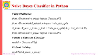 Naive Bayes Classifier in Python
Machine Learning Department of Information Technology
# Import libraries
from sklearn.naive_bayes import GaussianNB
from sklearn.model_selection import train_test_split
X_train, X_test, y_train, y_test = train_test_split( X, y, test_size=0.30)
from sklearn.naive_bayes import GaussianNB
# Build a Gaussian Classifier
model = GaussianNB()
# Model training
model.fit(X_train, y_train)
 