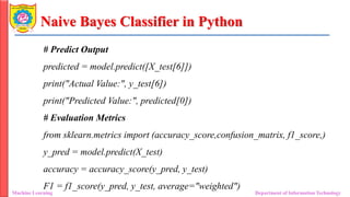Naive Bayes Classifier in Python
Machine Learning Department of Information Technology
# Predict Output
predicted = model.predict([X_test[6]])
print("Actual Value:", y_test[6])
print("Predicted Value:", predicted[0])
# Evaluation Metrics
from sklearn.metrics import (accuracy_score,confusion_matrix, f1_score,)
y_pred = model.predict(X_test)
accuracy = accuracy_score(y_pred, y_test)
F1 = f1_score(y_pred, y_test, average="weighted")
 