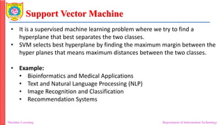 Support Vector Machine
Machine Learning Department of Information Technology
• It is a supervised machine learning problem where we try to find a
hyperplane that best separates the two classes.
• SVM selects best hyperplane by finding the maximum margin between the
hyper planes that means maximum distances between the two classes.
• Example:
• Bioinformatics and Medical Applications
• Text and Natural Language Processing (NLP)
• Image Recognition and Classification
• Recommendation Systems
 