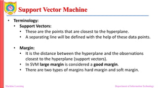 Support Vector Machine
Machine Learning Department of Information Technology
• Terminology:
• Support Vectors:
• These are the points that are closest to the hyperplane.
• A separating line will be defined with the help of these data points.
• Margin:
• It is the distance between the hyperplane and the observations
closest to the hyperplane (support vectors).
• In SVM large margin is considered a good margin.
• There are two types of margins hard margin and soft margin.
 