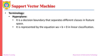 Support Vector Machine
Machine Learning Department of Information Technology
• Terminology:
• Hyperplane:
• It is a decision boundary that separates different classes in feature
space.
• It is represented by the equation wx + b = 0 in linear classification.
 